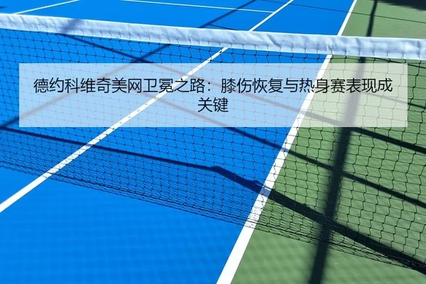 德约科维奇美网卫冕之路：膝伤恢复与热身赛表现成关键