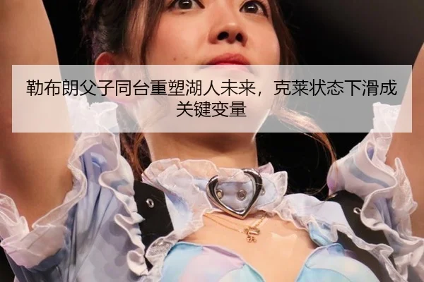 勒布朗父子同台重塑湖人未来，克莱状态下滑成关键变量