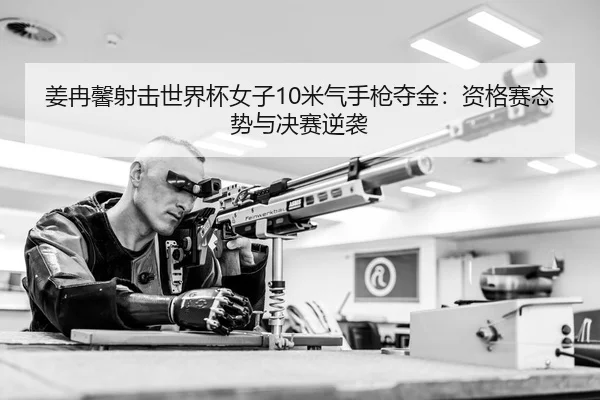 姜冉馨射击世界杯女子10米气手枪夺金：资格赛态势与决赛逆袭