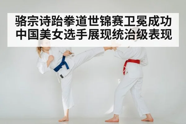 骆宗诗跆拳道世锦赛卫冕成功中国美女选手展现统治级表现