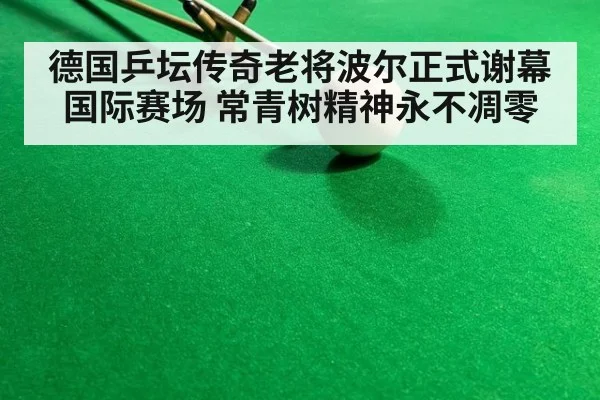 德国乒坛传奇老将波尔正式谢幕国际赛场 常青树精神永不凋零